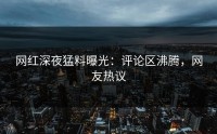 网红深夜猛料曝光：评论区沸腾，网友热议