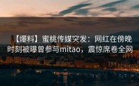 【爆料】蜜桃传媒突发：网红在傍晚时刻被曝曾参与mitao，震惊席卷全网