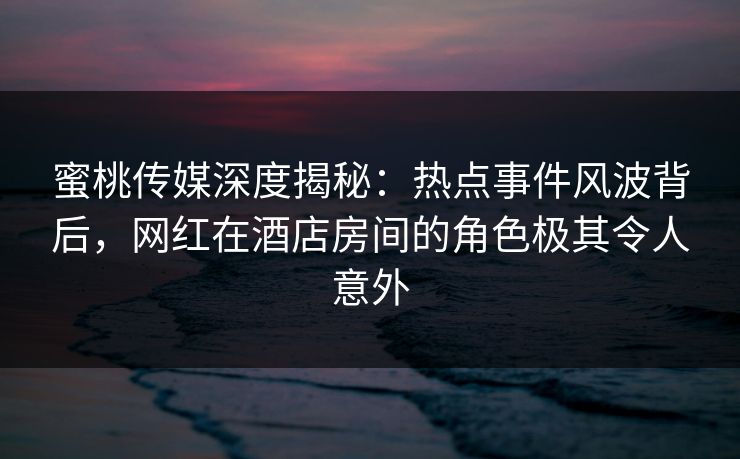 蜜桃传媒深度揭秘：热点事件风波背后，网红在酒店房间的角色极其令人意外