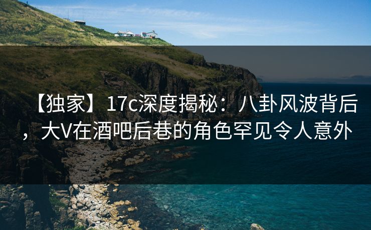 【独家】17c深度揭秘:八卦风波背后,大V在酒吧后巷的角色罕见令人意外 【独家】17c深度揭秘:八卦风波背后,大V在酒吧后巷的角色罕见令人意外