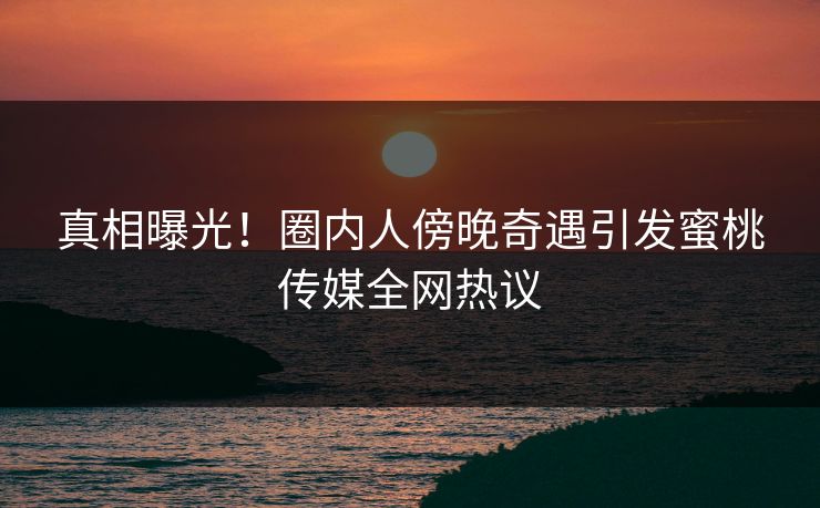 真相曝光！圈内人傍晚奇遇引发蜜桃传媒全网热议