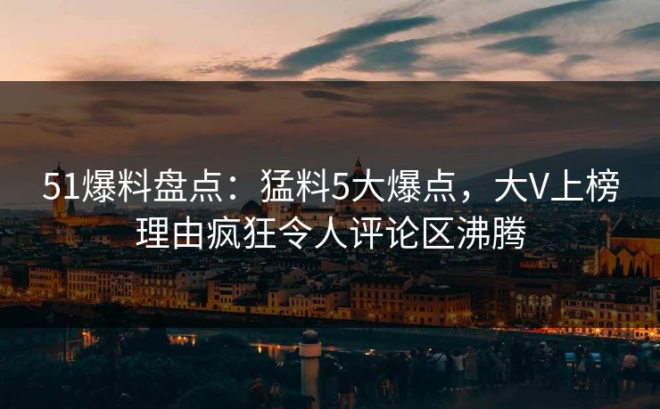 51爆料盘点：猛料5大爆点，大V上榜理由疯狂令人评论区沸腾