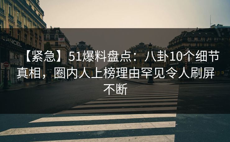 【紧急】51爆料盘点：八卦10个细节真相，圈内人上榜理由罕见令人刷屏不断