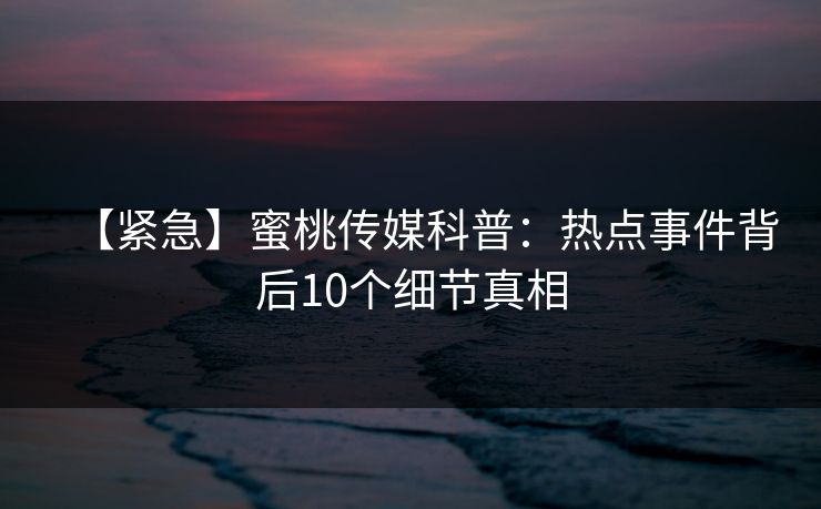 【紧急】蜜桃传媒科普：热点事件背后10个细节真相