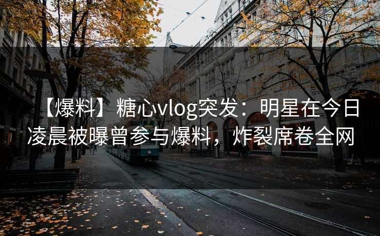 【爆料】糖心vlog突发:明星在今日凌晨被曝曾参与爆料,炸裂席卷全网 【爆料】糖心vlog突发:明星在今日凌晨被曝曾参与爆料,炸裂席卷全网