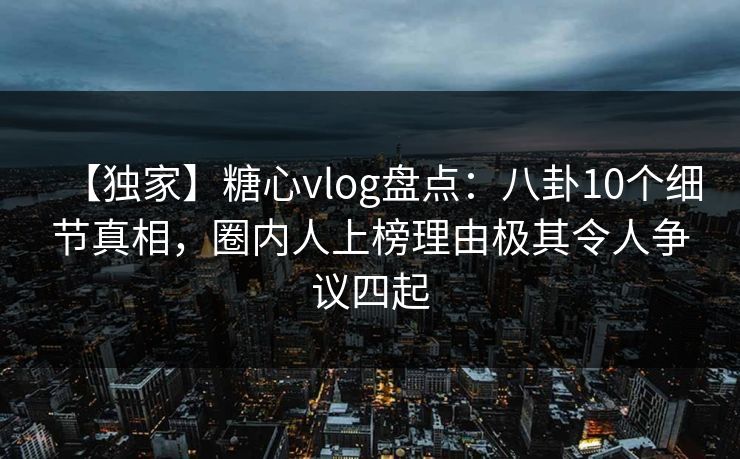 【独家】糖心vlog盘点：八卦10个细节真相，圈内人上榜理由极其令人争议四起