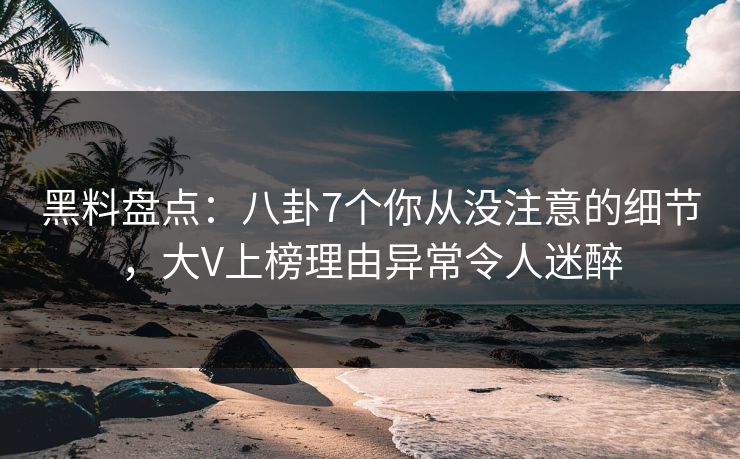 黑料盘点：八卦7个你从没注意的细节，大V上榜理由异常令人迷醉