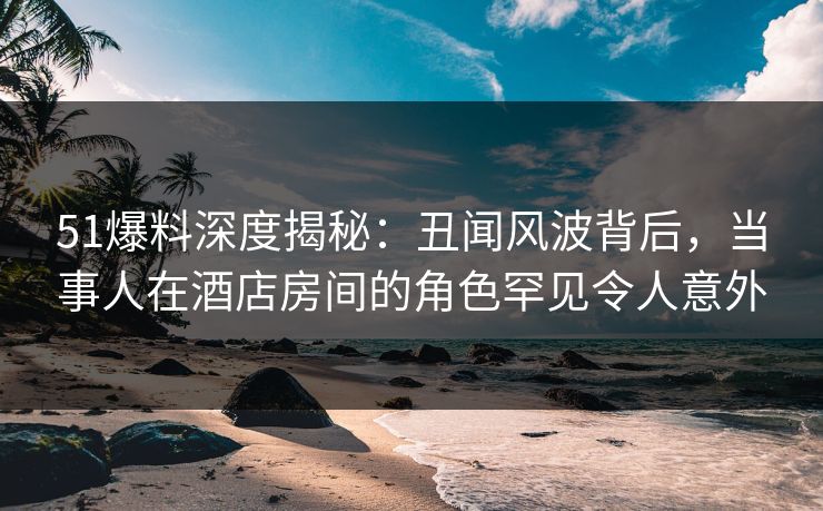 51爆料深度揭秘：丑闻风波背后，当事人在酒店房间的角色罕见令人意外