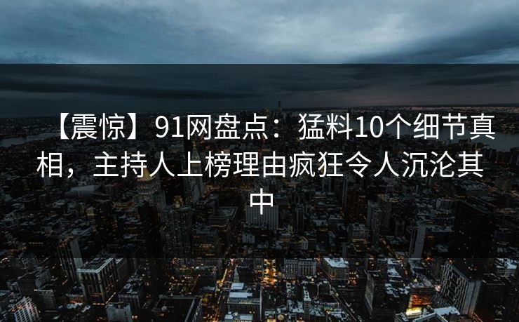 【震惊】91网盘点：猛料10个细节真相，主持人上榜理由疯狂令人沉沦其中