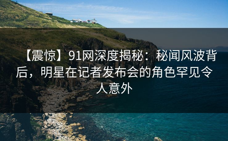 【震惊】91网深度揭秘：秘闻风波背后，明星在记者发布会的角色罕见令人意外