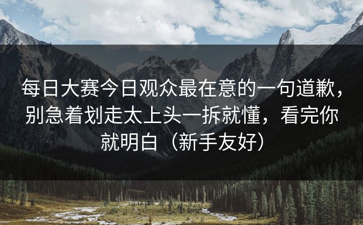每日大赛今日观众最在意的一句道歉，别急着划走太上头一拆就懂，看完你就明白（新手友好）