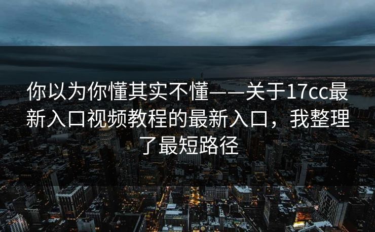 你以为你懂其实不懂——关于17cc最新入口视频教程的最新入口,我整理了最短路径 你以为你懂其实不懂——关于17cc最新入口视频教程的最新入口,我整理了最短路径