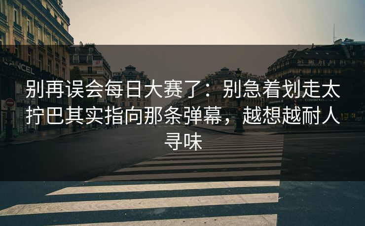 别再误会每日大赛了：别急着划走太拧巴其实指向那条弹幕，越想越耐人寻味