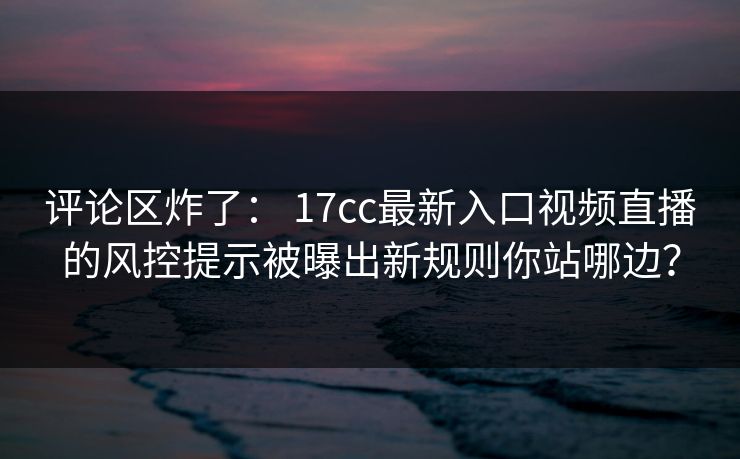 评论区炸了： 17cc最新入口视频直播的风控提示被曝出新规则你站哪边？