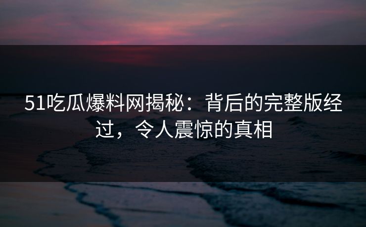51吃瓜爆料网揭秘:背后的完整版经过,令人震惊的真相 51吃瓜爆料网揭秘:背后的完整版经过,令人震惊的真相