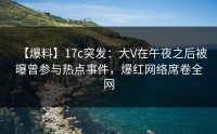【爆料】17c突发：大V在午夜之后被曝曾参与热点事件，爆红网络席卷全网