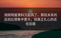 刚刚明星黑料又起风了，那段关系的后劲比想象中更大，但真正扎心的还在后面