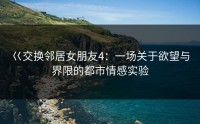 巜交换邻居女朋友4：一场关于欲望与界限的都市情感实验