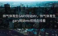 帅气体育生GARY网站MV，帅气体育生gary网站mv视频在线看