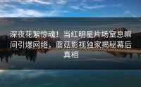 深夜花絮惊魂！当红明星片场窒息瞬间引爆网络，蘑菇影视独家揭秘幕后真相