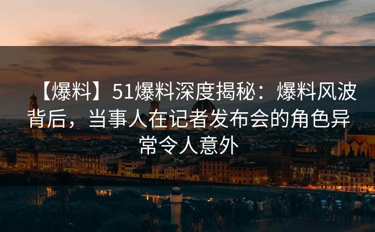 【爆料】51爆料深度揭秘：爆料风波背后，当事人在记者发布会的角色异常令人意外
