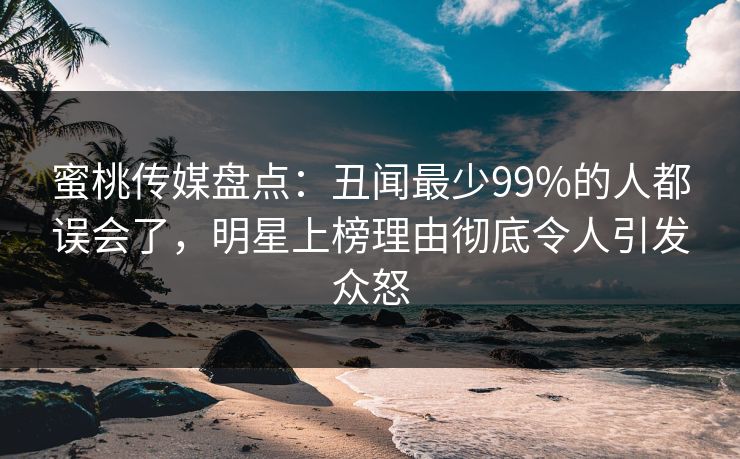 蜜桃传媒盘点：丑闻最少99%的人都误会了，明星上榜理由彻底令人引发众怒