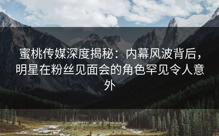 蜜桃传媒深度揭秘：内幕风波背后，明星在粉丝见面会的角色罕见令人意外