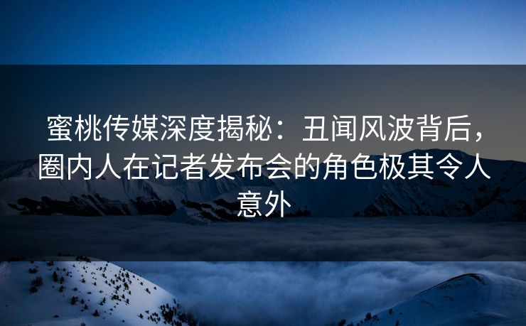 蜜桃传媒深度揭秘:丑闻风波背后,圈内人在记者发布会的角色极其令人意外 蜜桃传媒深度揭秘:丑闻风波背后,圈内人在记者发布会的角色极其令人意外