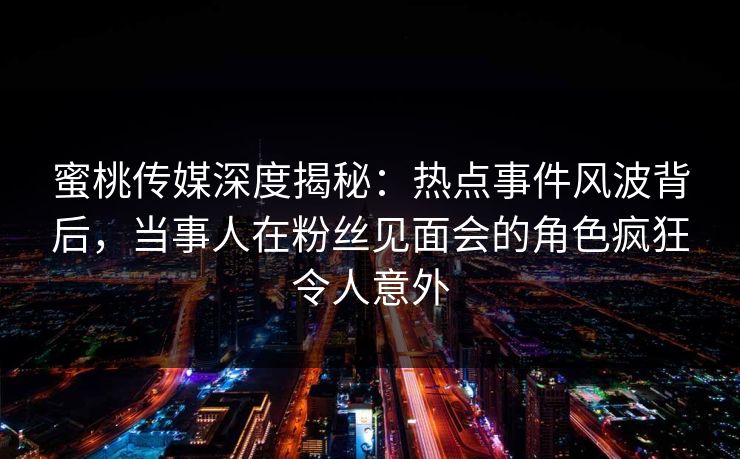 蜜桃传媒深度揭秘：热点事件风波背后，当事人在粉丝见面会的角色疯狂令人意外