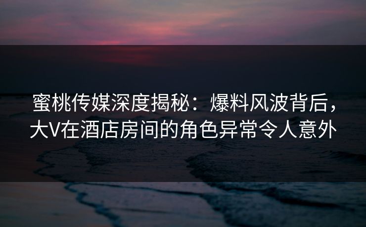 蜜桃传媒深度揭秘：爆料风波背后，大V在酒店房间的角色异常令人意外