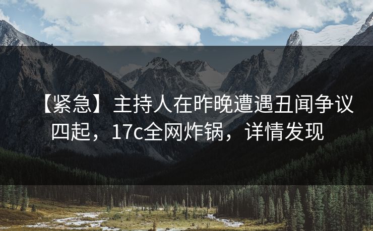 【紧急】主持人在昨晚遭遇丑闻争议四起，17c全网炸锅，详情发现
