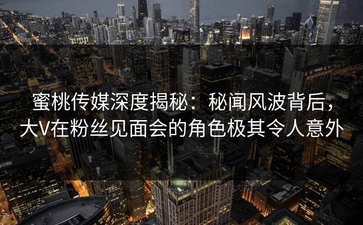 蜜桃传媒深度揭秘：秘闻风波背后，大V在粉丝见面会的角色极其令人意外