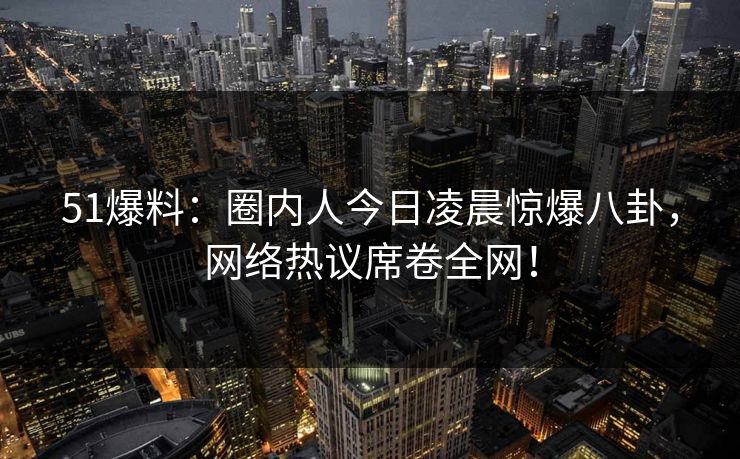 51爆料：圈内人今日凌晨惊爆八卦，网络热议席卷全网！