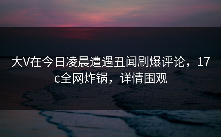 大V在今日凌晨遭遇丑闻刷爆评论，17c全网炸锅，详情围观