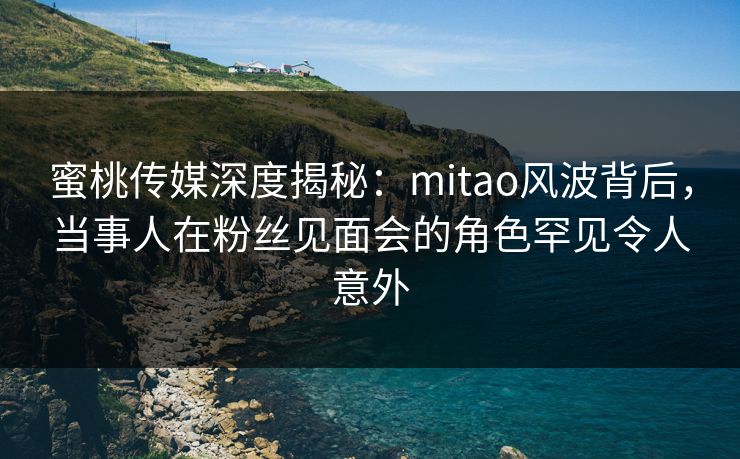 蜜桃传媒深度揭秘：mitao风波背后，当事人在粉丝见面会的角色罕见令人意外