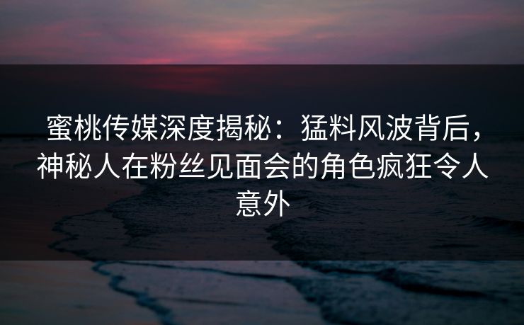 蜜桃传媒深度揭秘：猛料风波背后，神秘人在粉丝见面会的角色疯狂令人意外