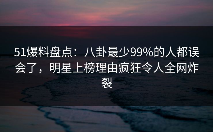 51爆料盘点：八卦最少99%的人都误会了，明星上榜理由疯狂令人全网炸裂
