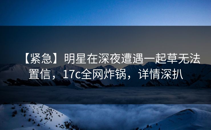 【紧急】明星在深夜遭遇一起草无法置信,17c全网炸锅,详情深扒 【紧急】明星在深夜遭遇一起草无法置信,17c全网炸锅,详情深扒