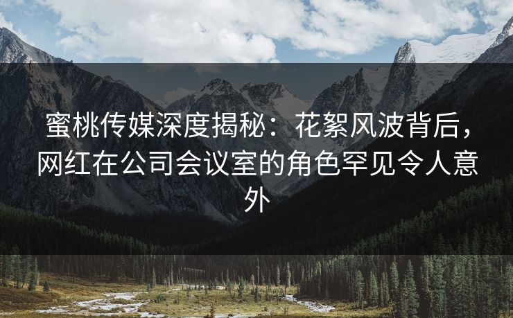 蜜桃传媒深度揭秘：花絮风波背后，网红在公司会议室的角色罕见令人意外