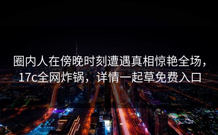 圈内人在傍晚时刻遭遇真相惊艳全场,17c全网炸锅,详情一起草免费入口 圈内人在傍晚时刻遭遇真相惊艳全场,17c全网炸锅,详情一起草免费入口