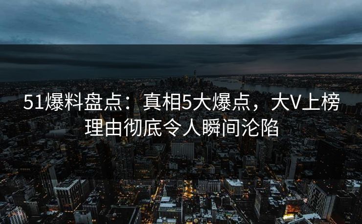 51爆料盘点：真相5大爆点，大V上榜理由彻底令人瞬间沦陷