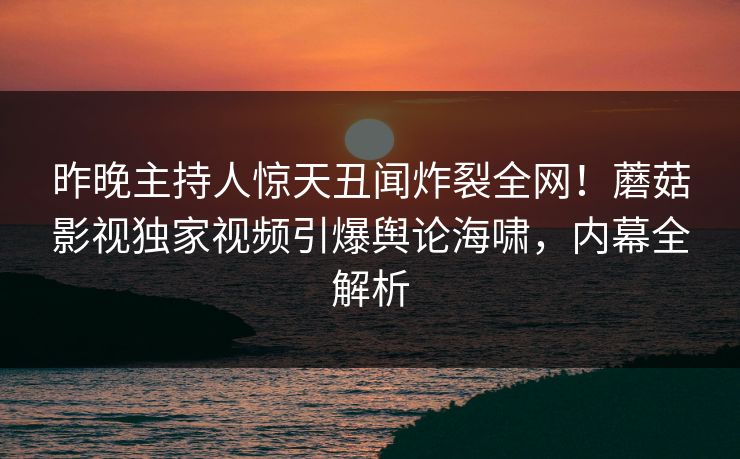 昨晚主持人惊天丑闻炸裂全网！蘑菇影视独家视频引爆舆论海啸，内幕全解析
