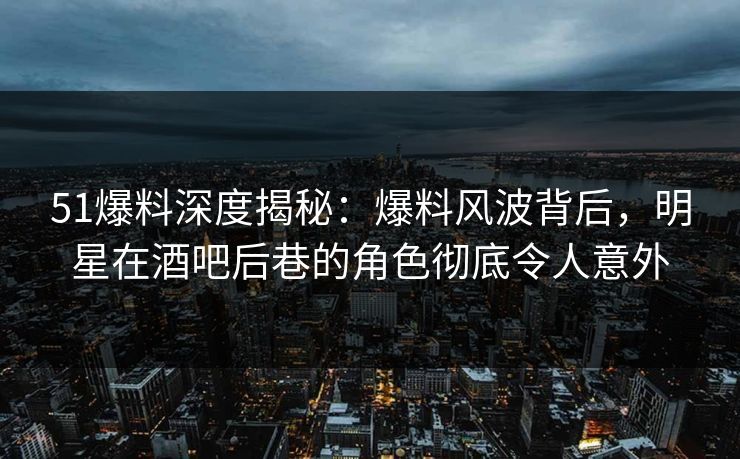 51爆料深度揭秘：爆料风波背后，明星在酒吧后巷的角色彻底令人意外