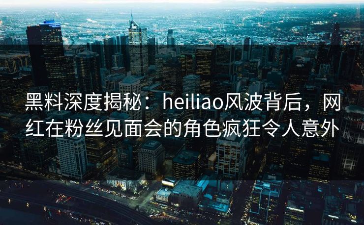 黑料深度揭秘：heiliao风波背后，网红在粉丝见面会的角色疯狂令人意外