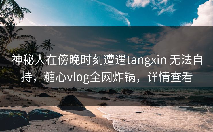 神秘人在傍晚时刻遭遇tangxin 无法自持,糖心vlog全网炸锅,详情查看 神秘人在傍晚时刻遭遇tangxin 无法自持,糖心vlog全网炸锅,详情查看