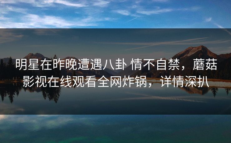 明星在昨晚遭遇八卦 情不自禁,蘑菇影视在线观看全网炸锅,详情深扒 明星在昨晚遭遇八卦 情不自禁,蘑菇影视在线观看全网炸锅,详情深扒