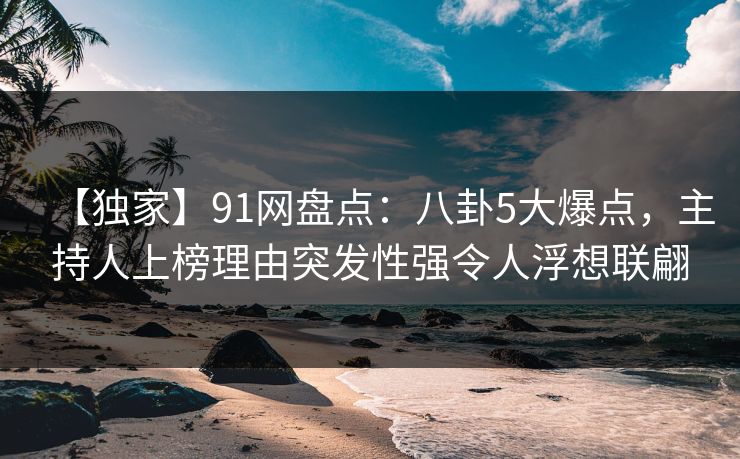 【独家】91网盘点:八卦5大爆点,主持人上榜理由突发性强令人浮想联翩 【独家】91网盘点:八卦5大爆点,主持人上榜理由突发性强令人浮想联翩