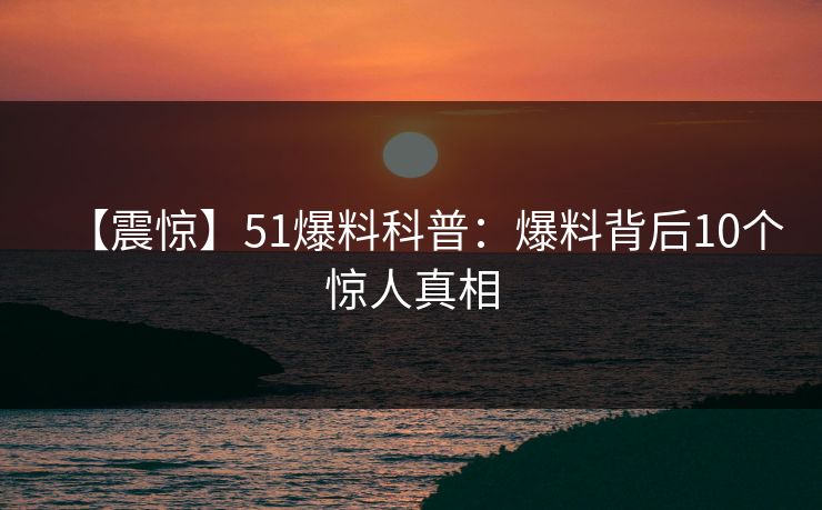 【震惊】51爆料科普：爆料背后10个惊人真相