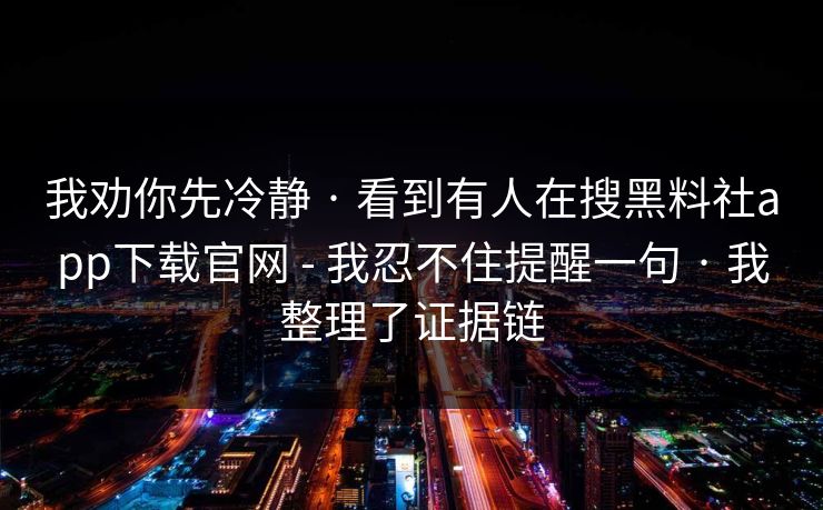 我劝你先冷静 · 看到有人在搜黑料社app下载官网 - 我忍不住提醒一句 · 我整理了证据链 我劝你先冷静 · 看到有人在搜黑料社app下载官网 - 我忍不住提醒一句 · 我整理了证据链
